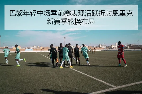 巴黎年轻中场季前赛表现活跃折射恩里克新赛季轮换布局