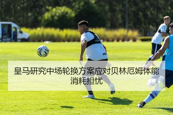 皇马研究中场轮换方案应对贝林厄姆体能消耗担忧
